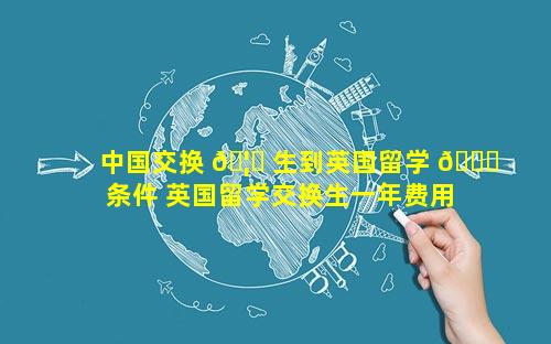 中国交换 🦉 生到英国留学 🐕 条件 英国留学交换生一年费用
